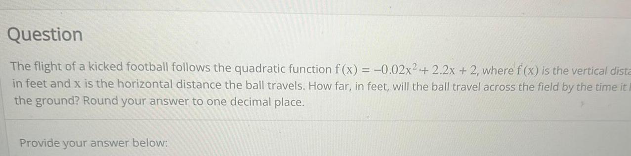 Question The flight of a kicked football follows the quadratic function f x 0 02x 2 2x 2 where f x is the vertical dista in feet and x is the horizontal distance the ball travels How far in feet will the ball travel across the field by the time it F the ground Round your answer to one decimal place Provide your answer below