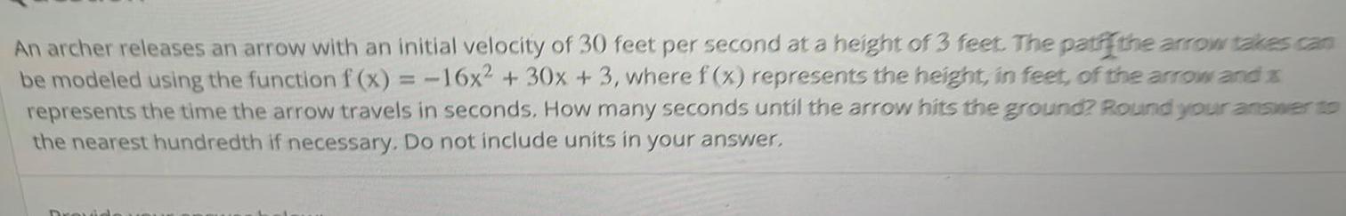 An archer releases an arrow with an initial velocity of 30 feet per second at a height of 3 feet The patffthe arrow takes can be modeled using the function f x 16x 30x 3 where f x represents the height in feet of the arrow and x represents the time the arrow travels in seconds How many seconds until the arrow hits the ground Round your answer to the nearest hundredth if necessary Do not include units in your answer Drouide