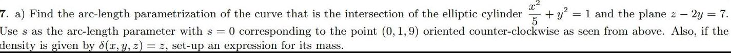 7 a Find the arc length parametrization of the curve that is the intersection of the elliptic cylinder y 1 and the plane z 2y 7 5 Use s as the arc length parameter with s 0 corresponding to the point 0 1 9 oriented counter clockwise as seen from above Also if the density is given by 8 x y z z set up an expression for its mass