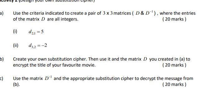 a c Use the criteria indicated to create a pair of 3 x 3 matrices D D where the entries of the matrix D are all integers 20 marks i d 1 5 d3 2 2 Create your own substitution cipher Then use it and the matrix D you created in a to encrypt the title of your favourite movie 20 marks ii Use the matrix D and the appropriate substitution cipher to decrypt the message from b 20 marks