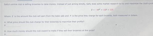 Sally s anime club is selling brownies to raise money Instead of just aiming blindly Sally does some market research to try and maximize the club s prom E 4p2 10P 125 Where is the amount the club will earn from the bake sale and P is the price they charge for each brownie both measured in dollars A What price should the club charge for their brownies to maximize their profits B How much money should the club expect to make if they sell their brownies at this price