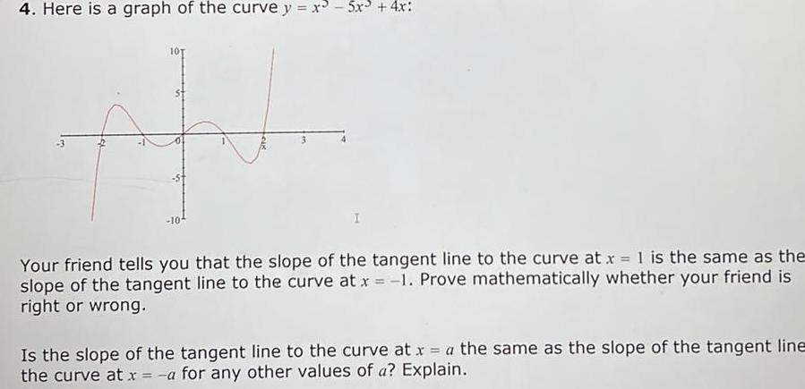 4 Here is a graph of the curve y x3 5x 4x 101 I Your friend tells you that the slope of the tangent line to the curve at x 1 is the same as the slope of the tangent line to the curve at x 1 Prove mathematically whether your friend is right or wrong Is the slope of the tangent line to the curve at x a the same as the slope of the tangent line the curve at x a for any other values of a Explain