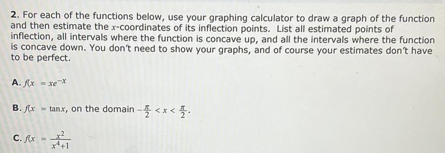 2 For each of the functions below use your graphing calculator to draw a graph of the function and then estimate the x coordinates of its inflection points List all estimated points of inflection all intervals where the function is concave up and all the intervals where the function is concave down You don t need to show your graphs and of course your estimates don t have to be perfect A f x xe B f x tanx on the domain x C f x 1