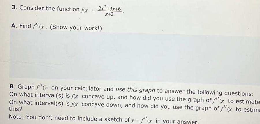 3 Consider the function f x 2x 3x 6 x 2 A Find f x Show your work B Graph f x on your calculator and use this graph to answer the following questions On what interval s is f x concave up and how did you use the graph of f x to estimate On what interval s is f x concave down and how did you use the graph of f x to estima this Note You don t need to include a sketch of y f x in your answer