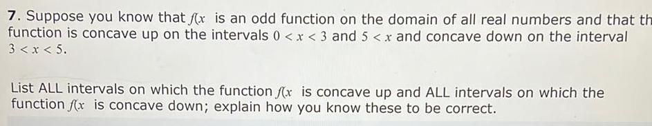 7 Suppose you know that f x is an odd function on the domain of all real numbers and that th function is concave up on the intervals 0 x 3 and 5 x and concave down on the interval 3 x 5 List ALL intervals on which the function fx is concave up and ALL intervals on which the function fx is concave down explain how you know these to be correct