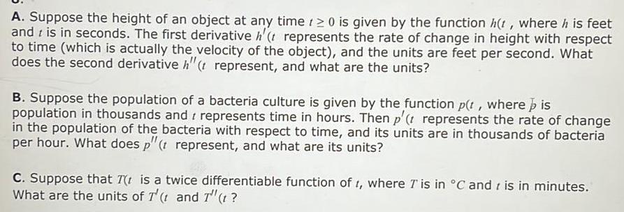 A Suppose the height of an object at any time 20 is given by the function h t where his feet and is in seconds The first derivative h t represents the rate of change in height with respect to time which is actually the velocity of the object and the units are feet per second What does the second derivative h t represent and what are the units B Suppose the population of a bacteria culture is given by the function p t where is population in thousands and represents time in hours Then p t represents the rate of change in the population of the bacteria with respect to time and its units are in thousands of bacteria per hour What does p t represent and what are its units C Suppose that 7 t is a twice differentiable function of 1 where T is in C and is in minutes What are the units of T t and T t