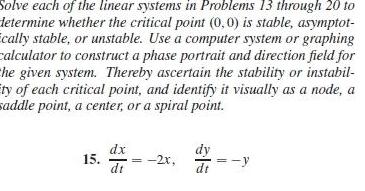 Solve each of the linear systems in Problems 13 through 20 to determine whether the critical point 0 0 is stable asymptot cally stable or unstable Use a computer system or graphing calculator to construct a phase portrait and direction field for the given system Thereby ascertain the stability or instabil ity of each critical point and identify it visually as a node a saddle point a center or a spiral point 15 dx dt 2x dy dt y