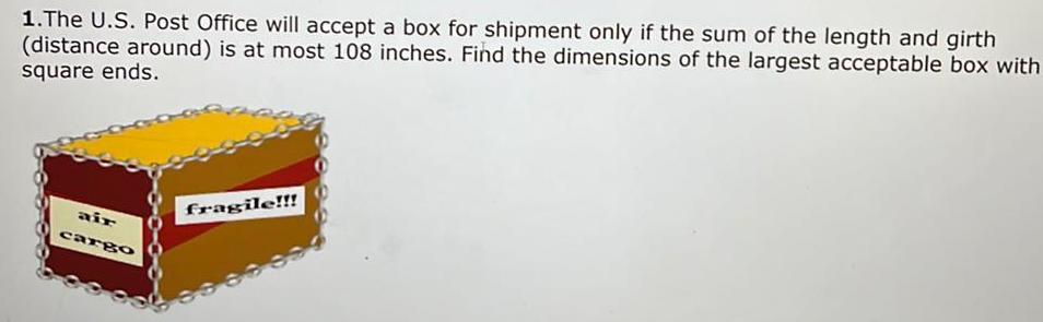 1 The U S Post Office will accept a box for shipment only if the sum of the length and girth distance around is at most 108 inches Find the dimensions of the largest acceptable box with square ends air cargo fragile