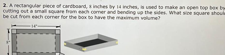 2 A rectangular piece of cardboard 8 inches by 14 inches is used to make an open top box by cutting out a small square from each corner and bending up the sides What size square should be cut from each corner for the box to have the maximum volume 8 14