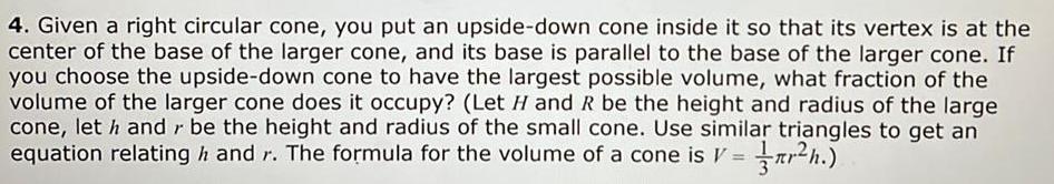 4 Given a right circular cone you put an upside down cone inside it so that its vertex is at the center of the base of the larger cone and its base is parallel to the base of the larger cone If you choose the upside down cone to have the largest possible volume what fraction of the volume of the larger cone does it occupy Let H and R be the height and radius of the large cone let h and be the height and radius of the small cone Use similar triangles to get an equation relating and r The formula for the volume of a cone is V r h