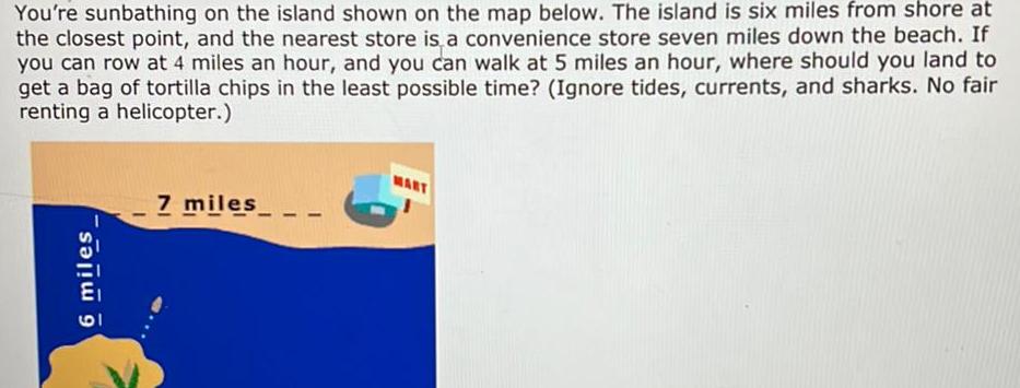 You re sunbathing on the island shown on the map below The island is six miles from shore at the closest point and the nearest store is a convenience store seven miles down the beach If you can row at 4 miles an hour and you can walk at 5 miles an hour where should you land to get a bag of tortilla chips in the least possible time Ignore tides currents and sharks No fair renting a helicopter a 7 miles