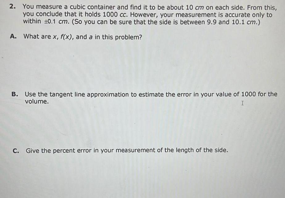 2 You measure a cubic container and find it to be about 10 cm on each side From this you conclude that it holds 1000 cc However your measurement is accurate only to within 10 1 cm So you can be sure that the side is between 9 9 and 10 1 cm A What are x f x and a in this problem B Use the tangent line approximation to estimate the error in your value of 1000 for the volume I C Give the percent error in your measurement of the length of the side