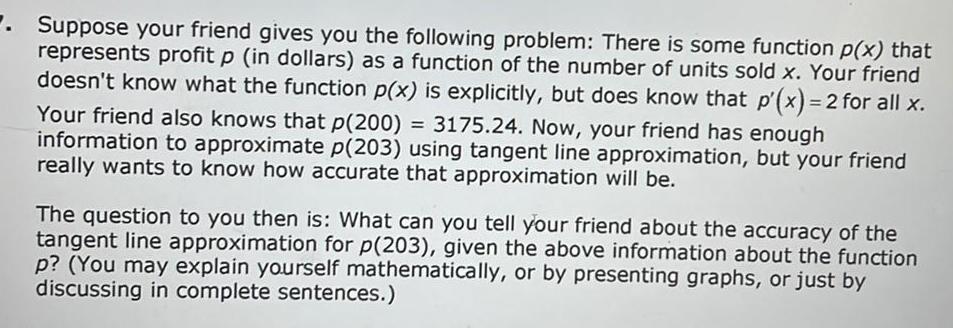 Suppose your friend gives you the following problem There is some function p x that represents profit p in dollars as a function of the number of units sold x Your friend doesn t know what the function p x is explicitly but does know that p x 2 for all x Your friend also knows that p 200 3175 24 Now your friend has enough information to approximate p 203 using tangent line approximation but your friend really wants to know how accurate that approximation will be The question to you then is What can you tell your friend about the accuracy of the tangent line approximation for p 203 given the above information about the function p You may explain yourself mathematically or by presenting graphs or just by discussing in complete sentences