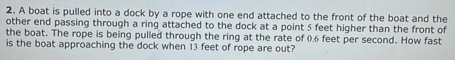 2 A boat is pulled into a dock by a rope with one end attached to the front of the boat and the other end passing through a ring attached to the dock at a point 5 feet higher than the front of the boat The rope is being pulled through the ring at the rate of 0 6 feet per second How fast is the boat approaching the dock when 13 feet of rope are out