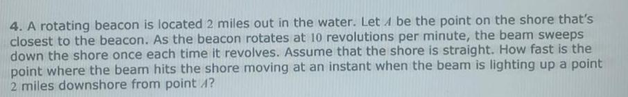 4 A rotating beacon is located 2 miles out in the water Let 4 be the point on the shore that s closest to the beacon As the beacon rotates at 10 revolutions per minute the beam sweeps down the shore once each time it revolves Assume that the shore is straight How fast is the point where the beam hits the shore moving at an instant when the beam is lighting up a point 2 miles downshore from point