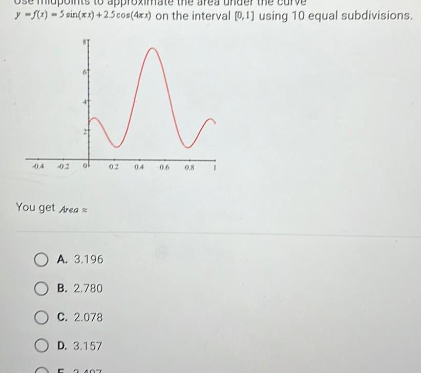 y f x 5 sin xx 2 5 cos 4xx on the interval 0 1 using 10 equal subdivisions M 04 0 2 You get Area OA 3 196 B 2 780 C 2 078 OD 3 157 C 3 107 0 2 04 06 0 8