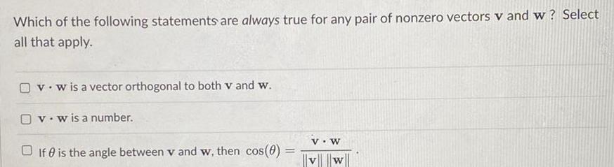 Which of the following statements are always true for any pair of nonzero vectors v and w Select all that apply v w is a vector orthogonal to both v and w O v w is a number If is the angle between v and w then cos 0 V W v w