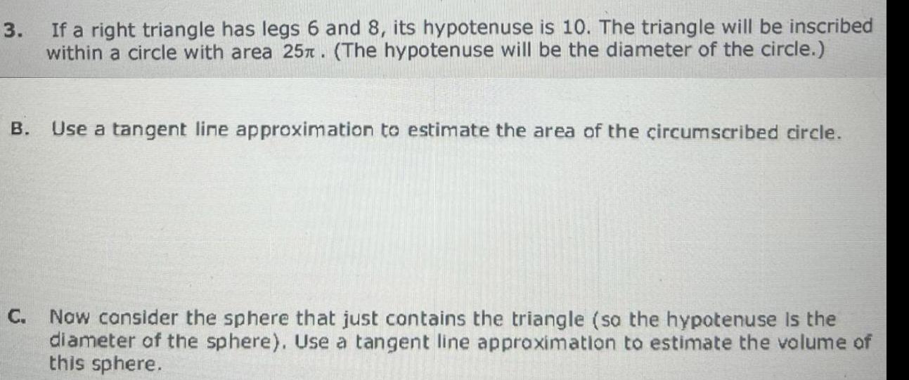 3 If a right triangle has legs 6 and 8 its hypotenuse is 10 The triangle will be inscribed within a circle with area 25T The hypotenuse will be the diameter of the circle B Use a tangent line approximation to estimate the area of the circumscribed circle Now consider the sphere that just contains the triangle so the hypotenuse is the diameter of the sphere Use a tangent line approximation to estimate the volume of this sphere