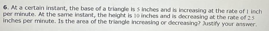 6 At a certain instant the base of a triangle is 5 inches and is increasing at the rate of 1 inch per minute At the same instant the height is 10 inches and is decreasing at the rate of 2 5 inches per minute Is the area of the triangle increasing or decreasing Justify your answer