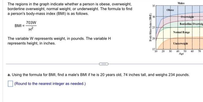 The regions in the graph indicate whether a person is obese overweight borderline overweight normal weight or underweight The formula to find a person s body mass index BMI is as follows BMI 703W H The variable W represents weight in pounds The variable H represents height in inches 2 Body Mass Index BMI C 15 Obise 10 20 30 Males Overweigh Borderline Overv Normal Range Underweight 40 50 a Using the formula for BMI find a male s BMI if he is 20 years old 74 inches tall and weighs 234 pounds Round to the nearest integer as needed 60 70