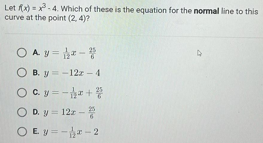 Let f x x 4 Which of these is the equation for the normal line to this curve at the point 2 4 O A y 1 2x 25 B y 12x 4 c y 1 2x 5 6 25 D y 12x 6 O E y x 2 12 4 27