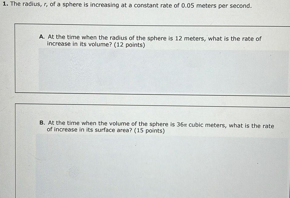 1 The radius r of a sphere is increasing at a constant rate of 0 05 meters per second A At the time when the radius of the sphere is 12 meters what is the rate of increase in its volume 12 points B At the time when the volume of the sphere is 36 cubic meters what is the rate of increase in its surface area 15 points