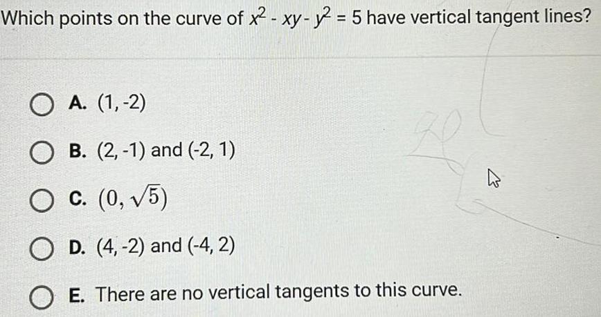 Which points on the curve of x xy y2 5 have vertical tangent lines O A 1 2 O B 2 1 and 2 1 O C 0 5 O D 4 2 and 4 2 OE There are no vertical tangents to this curve