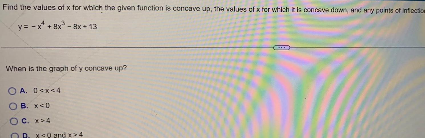 Find the values of x for which the given function is concave up the values of x for which it is concave down and any points of inflection 3 y x 8x 8x 13 When is the graph of y concave up A 0 x 4 B x 0 C x 4 D x 0 and x 4