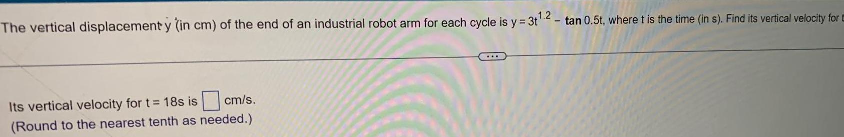 The vertical displacement y in cm of the end of an industrial robot arm for each cycle is y 3 2 Its vertical velocity for t 18s is cm s Round to the nearest tenth as needed tan 0 5t where t is the time in s Find its vertical velocity for t