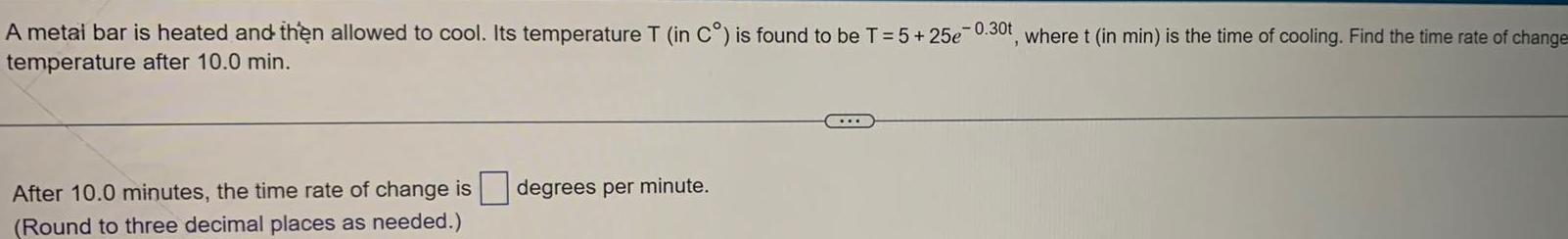 A metai bar is heated and then allowed to cool Its temperature T in C is found to be T 5 25e 0 30t where t in min is the time of cooling Find the time rate of change temperature after 10 0 min After 10 0 minutes the time rate of change is degrees per minute Round to three decimal places as needed