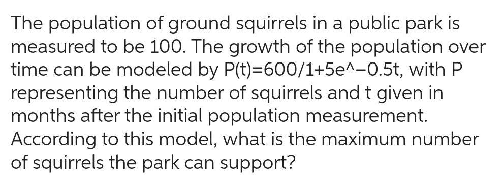 The population of ground squirrels in a public park is measured to be 100 The growth of the population over time can be modeled by P t 600 1 5e 0 5t with P representing the number of squirrels and t given in months after the initial population measurement According to this model what is the maximum number of squirrels the park can support