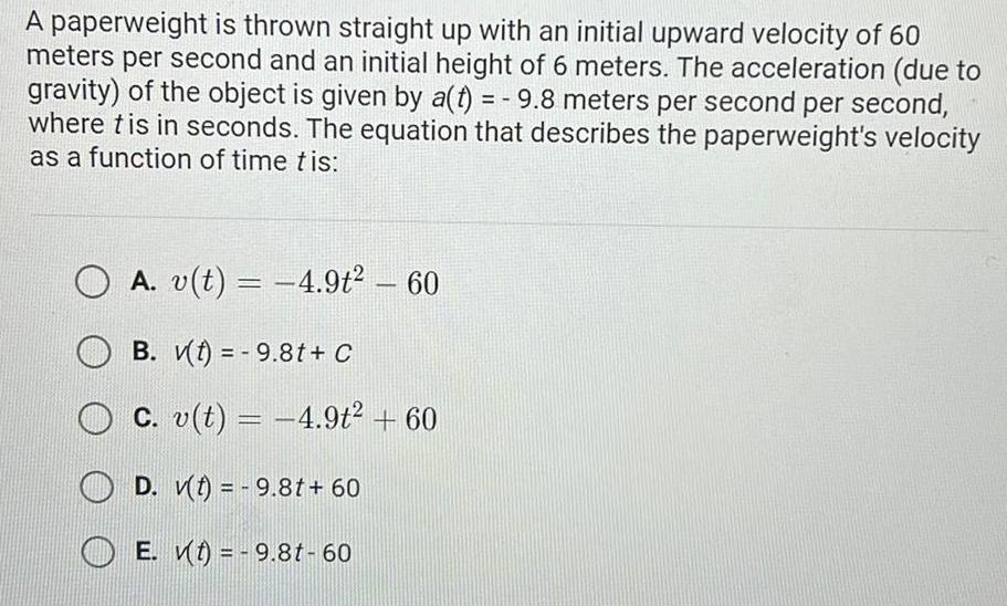 A paperweight is thrown straight up with an initial upward velocity of 60 meters per second and an initial height of 6 meters The acceleration due to gravity of the object is given by a t 9 8 meters per second per second where tis in seconds The equation that describes the paperweight s velocity as a function of time tis A v t 4 9t 60 B v t 9 8t C c v t 4 9t 60 D v t 9 8t 60 E t 9 8t 60