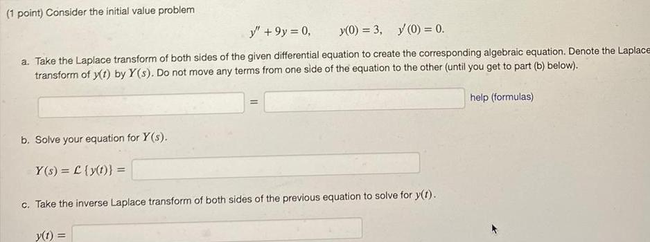 1 point Consider the initial value problem y 9y 0 y 0 3 y 0 0 a Take the Laplace transform of both sides of the given differential equation to create the corresponding algebraic equation Denote the Laplace transform of y t by Y s Do not move any terms from one side of the equation to the other until you get to part b below b Solve your equation for Y s Y s L y t c Take the inverse Laplace transform of both sides of the previous equation to solve for y t y t help formulas