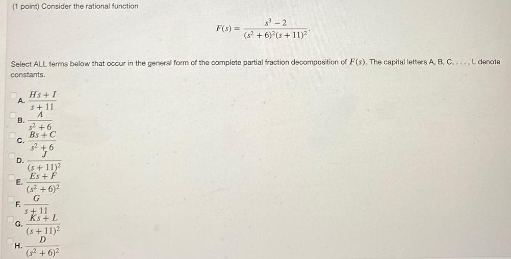 1 point Consider the rational function A Select ALL terms below that occur in the general form of the complete partial fraction decomposition of F s The capital letters A B C L denote constants B C D E F G H Hs I s 11 A s 6 Bs C s 6 s 11 2 Es F 5 6 G s 11 Ks L F s s 11 D s 6 5 2 s 6 2 s 11