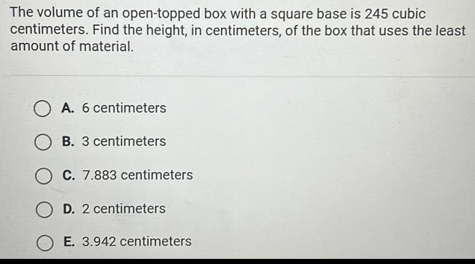 The volume of an open topped box with a square base is 245 cubic centimeters Find the height in centimeters of the box that uses the least amount of material OA 6 centimeters OB 3 centimeters OC 7 883 centimeters OD 2 centimeters OE 3 942 centimeters