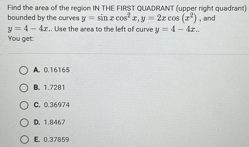 Find the area of the region IN THE FIRST QUADRANT upper right quadrant bounded by the curves y sin x cos x y 2x cos x and y 4 4x Use the area to the left of curve y 4 4x You get O A 0 16165 OB 1 7281 OC 0 36974 O D 1 8467 OE 0 37859