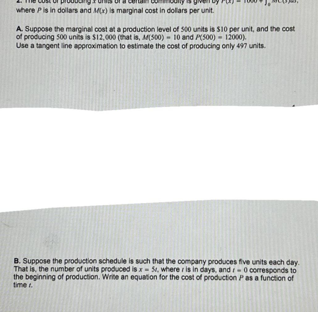 sing of a certai is given b where P is in dollars and M x is marginal cost in dollars per unit A Suppose the marginal cost at a production level of 500 units is 10 per unit and the cost of producing 500 units is 12 000 that is M 500 10 and P 500 12000 Use a tangent line approximation to estimate the cost of producing only 497 units B Suppose the production schedule is such that the company produces five units each day That is the number of units produced is x 51 where is in days and 0 corresponds the beginning of production Write an equation for the cost of production P as a function of time t