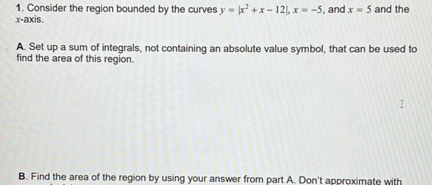 1 Consider the region bounded by the curves y x x 12 x 5 and x 5 and the x axis A Set up a sum of integrals not containing an absolute value symbol that can be used to find the area of this region I B Find the area of the region by using your answer from part A Don t approximate with