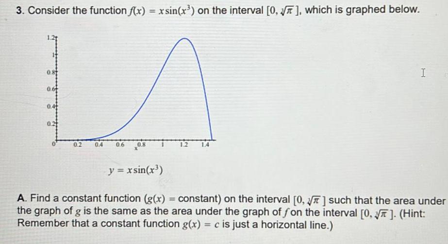 3 Consider the function f x x sin x on the interval 0 which is graphed below 0 8 0 6 0 4 0 2 0 4 0 6 0 8 I y xsin x A Find a constant function g x constant on the interval 0 such that the area under the graph of g is the same as the area under the graph of fon the interval 0 Hint Remember that a constant function g x c is just a horizontal line