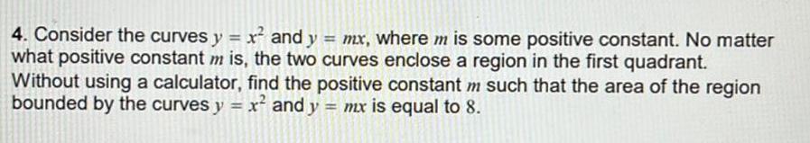 4 Consider the curves y x and y mx where m is some positive constant No matter what positive constant m is the two curves enclose a region in the first quadrant Without using a calculator find the positive constant m such that the area of the region bounded by the curves y x and y mx is equal to 8