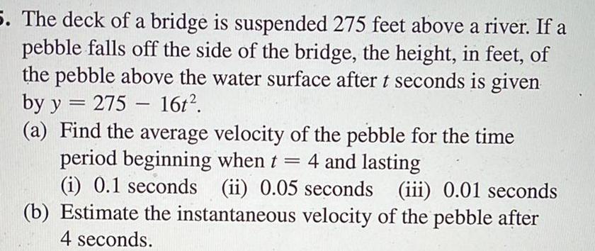 5 The deck of a bridge is suspended 275 feet above a river If a pebble falls off the side of the bridge the height in feet of the pebble above the water surface after t seconds is given by y 275 16t a Find the average velocity of the pebble for the time period beginning when t 4 and lasting i 0 1 seconds ii 0 05 seconds iii 0 01 seconds b Estimate the instantaneous velocity of the pebble after 4 seconds