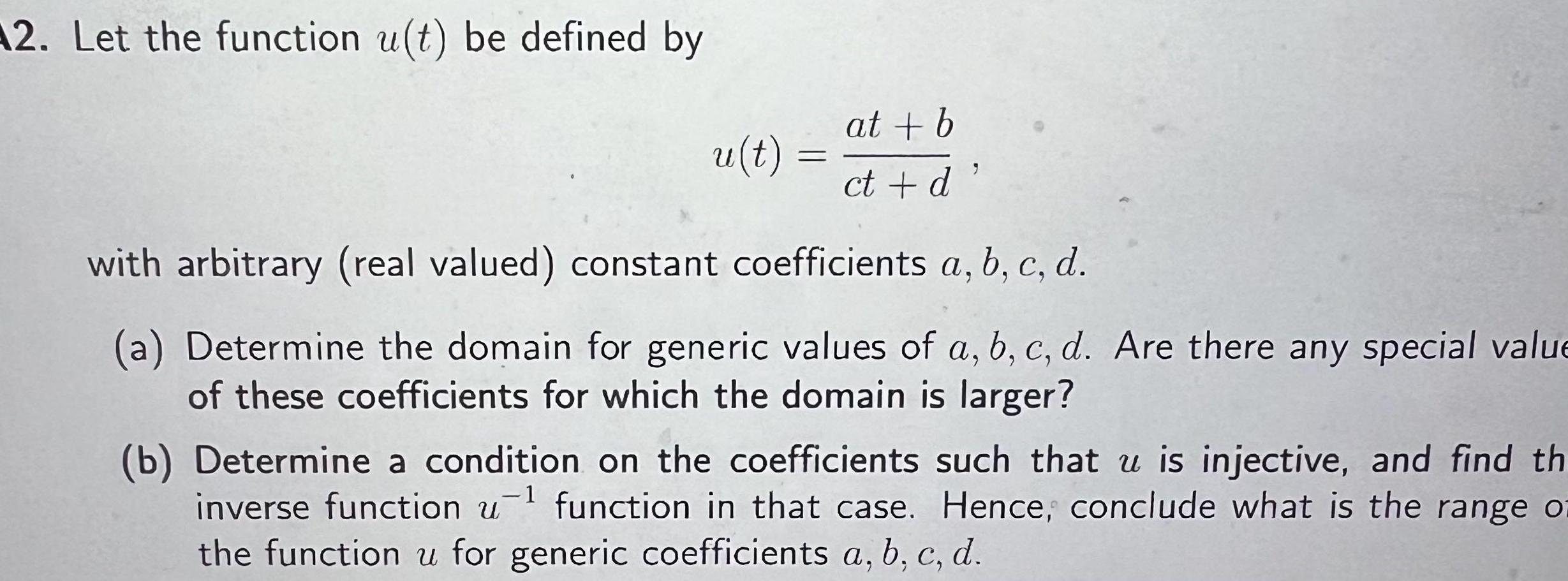 12 Let the function u t be defined by u t at b ct d with arbitrary real valued constant coefficients a b c d a Determine the domain for generic values of a b c d Are there any special value of these coefficients for which the domain is larger b Determine a condition on the coefficients such that u is injective and find th inverse function u function in that case Hence conclude what is the range of the function u for generic coefficients a b c d