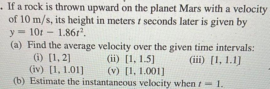 If a rock is thrown upward on the planet Mars with a velocity of 10 m s its height in meters t seconds later is given by y 10t 1 86t 1 a Find the average velocity over the given time intervals ii 1 1 5 iii 1 1 1 i 1 2 iv 1 1 01 v 1 1 001 b Estimate the instantaneous velocity when t 1