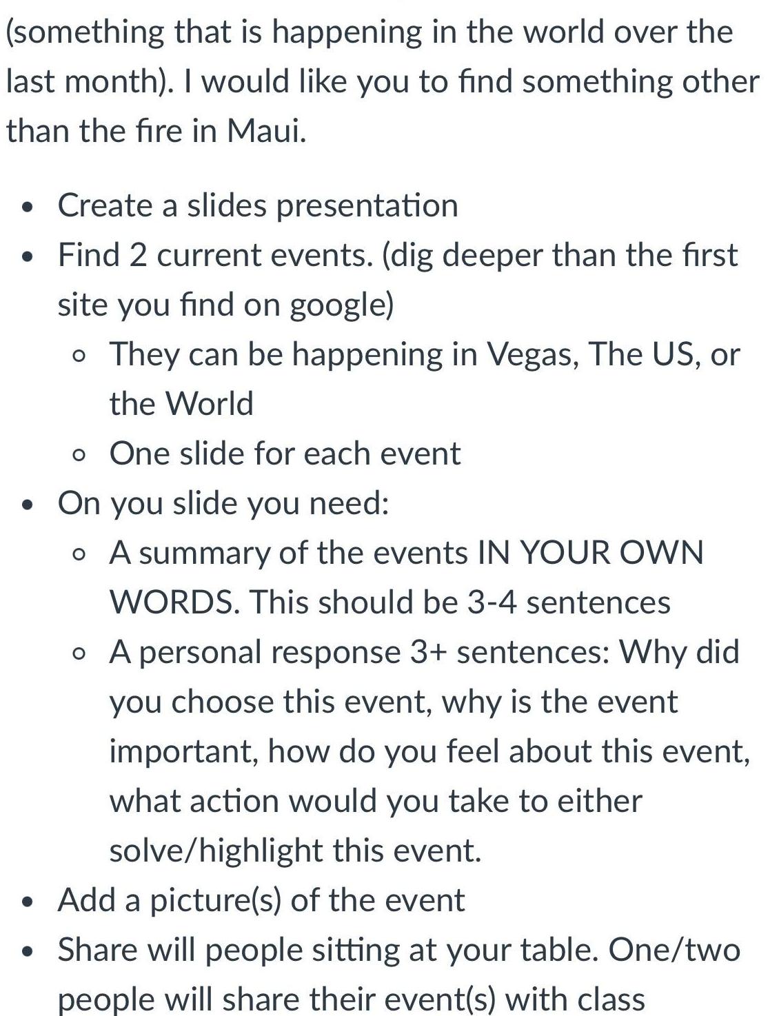 something that is happening in the world over the last month I would like you to find something other than the fire in Maui Create a slides presentation Find 2 current events dig deeper than the first site you find on google o They can be happening in Vegas The US or the World o One slide for each event On you slide you need o A summary of the events IN YOUR OWN WORDS This should be 3 4 sentences o A personal response 3 sentences Why did you choose this event why is the event important how do you feel about this event what action would you take to either solve highlight this event Add a picture s of the event Share will people sitting at your table One two people will share their event s with class