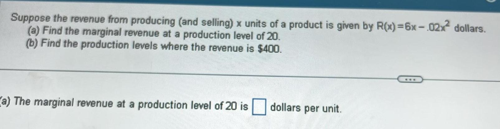 Suppose the revenue from producing and selling x units of a product is given by R x 6x 02x dollars a Find the marginal revenue at a production level of 20 b Find the production levels where the revenue is 400 a The marginal revenue at a production level of 20 is dollars per unit