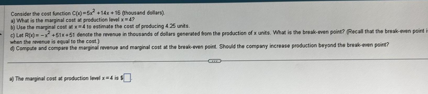 Consider the cost function C x 5x 14x 16 thousand dollars a What is the marginal cost at production level x 4 b Use the marginal cost at x 4 to estimate the cost of producing 4 25 units c Let R x x 51x 51 denote the revenue in thousands of dollars generated from the production of x units What is the break even point Recall that the break even point is when the revenue is equal to the cost d Compute and compare the marginal revenue and marginal cost at the break even point Should the company increase production beyond the break even point a The marginal cost at production level x 4 is