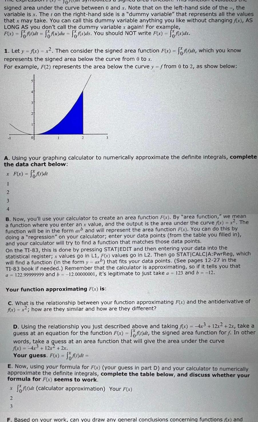 signed area under the curve between 0 and x Note that on the left hand side of the the variable is x Ther on the right hand side is a dummy variable that represents all the values that x may take You can call this dummy variable anything you like without changing f x AS LONG AS you don t call the dummy variable x again For example F x f 1 dt f u du ff s ds You should NOT write F x f x dx 1 Let y f x x Then consider the signed area function F x f t dt which you know represents the signed area below the curve from 0 to x For example F 2 represents the area below the curve y f from 0 to 2 as show below A Using your graphing calculator to numerically approximate the definite integrals complete the data chart below x F x f 1 dt I 2 3 4 B Now you ll use your calculator to create an area function F x By area function we mean a function where you enter an x value and the output is the area under the curve f x x The function will be in the form axb and will represent the area function F x You can do this by doing a regression on your calculator enter your data points from the table you filled in and your calculator will try to find a function that matches those data points On the TI 83 this done by pressing STATIEDIT and then entering your data into the statistical register x values go in L1 F x values go in L2 Then go STATICALCJA PwrReg which will find a function in the form y ax that fits your data points See pages 12 27 in the TI 83 book if needed Remember that the calculator is approximating so if it tells you that a 122 99999999 and b 12 00000001 it s legitimate to just take a 123 and b 12 Your function approximating F x is C What is the relationship between your function approximating F x and the antiderivative of f x x how are they similar and how are they different D Using the relationship you just described above and taking x 4x3 12x2 2x take a guess at an equation for the function F x f t dt the signed area function for f In other words take a quess at an area function that will give the area under the curve f x 4x 12x 2x Your guess F x f 1 dt E Now using your formula for F x your guess in part D and your calculator to numerically approximate the definite integrals complete the table below and discuss whether your formula for F x seems to work f dt calculator approximation Your F x r 2 3 F Based on your work can you draw any general conclusions concerning functions f x and