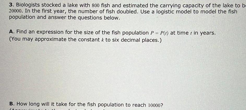 3 Biologists stocked a lake with 800 fish and estimated the carrying capacity of the lake to be 20000 In the first year the number of fish doubled Use a logistic model to model the fish population and answer the questions below A Find an expression for the size of the fish population P P t at time in years You may approximate the constant to six decimal places B How long will it take for the fish population to reach 10000