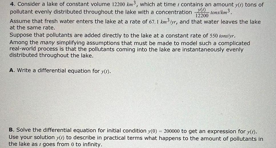 12200 4 Consider a lake of constant volume 12200 km3 which at time contains an amount y t tons of y 1 pollutant evenly distributed throughout the lake with a concentration tons km Assume that fresh water enters the lake at a rate of 67 1 km yr and that water leaves the lake at the same rate Suppose that pollutants are added directly to the lake at a constant rate of 550 tons yr Among the many simplifying assumptions that must be made to model such a complicated real world process is that the pollutants coming into the lake are instantaneously evenly distributed throughout the lake A Write a differential equation for y t B Solve the differential equation for initial condition y 0 200000 to get an expression for y t Use your solution y t to describe in practical terms what happens to the amount of pollutants in the lake as goes from 0 to infinity