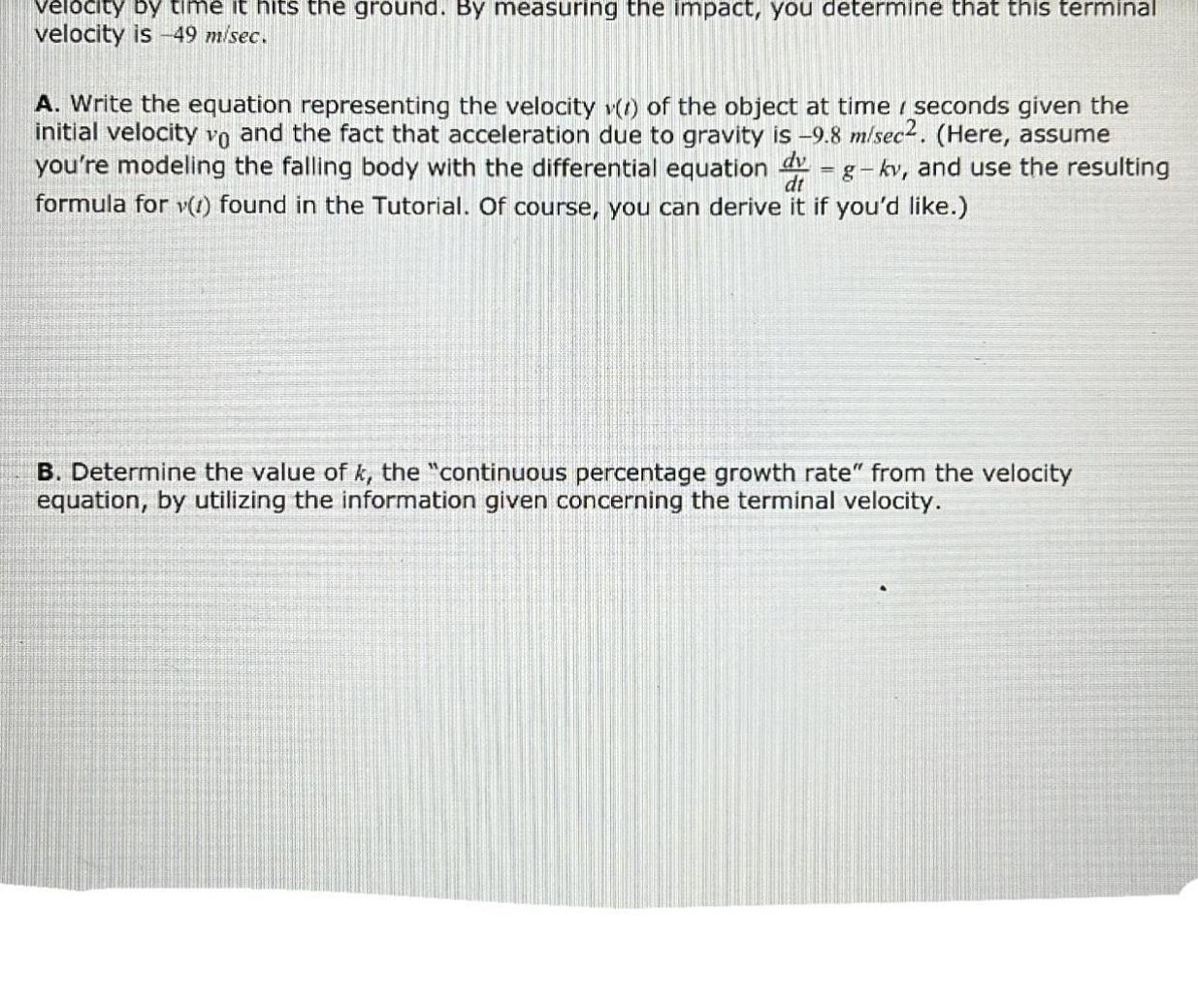 velocity by time it hits the ground By measuring the impact you determine that this terminal velocity is 49 m sec A Write the equation representing the velocity 1 of the object at time seconds given the initial velocity vo and the fact that acceleration due to gravity is 9 8 m sec2 Here assume you re modeling the falling body with the differential equation g kv and use the resulting formula for v 1 found in the Tutorial Of course you can derive it if you d like dv dt B Determine the value of k the continuous percentage growth rate from the velocity equation by utilizing the information given concerning the terminal velocity